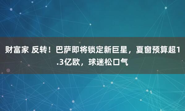 财富家 反转！巴萨即将锁定新巨星，夏窗预算超1.3亿欧，球迷松口气